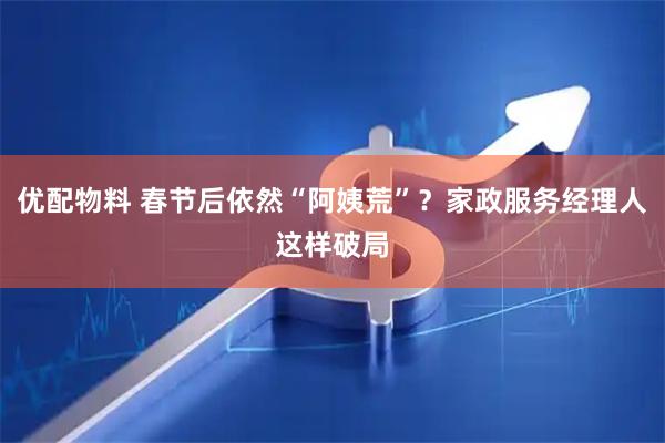 优配物料 春节后依然“阿姨荒”？家政服务经理人这样破局