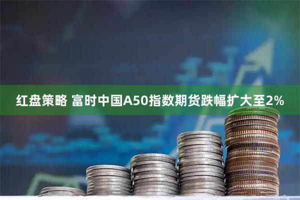 红盘策略 富时中国A50指数期货跌幅扩大至2%