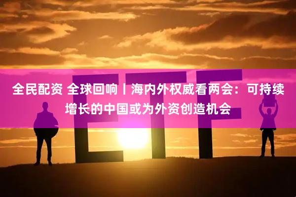 全民配资 全球回响丨海内外权威看两会：可持续增长的中国或为外资创造机会