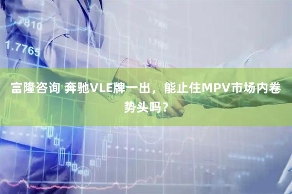 富隆咨询 奔驰VLE牌一出，能止住MPV市场内卷势头吗？