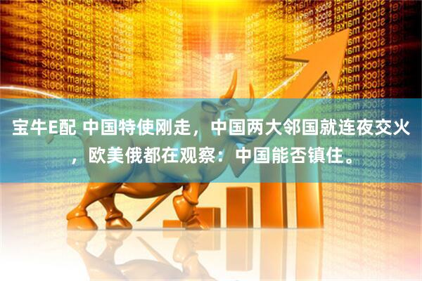 宝牛E配 中国特使刚走，中国两大邻国就连夜交火，欧美俄都在观察：中国能否镇住。