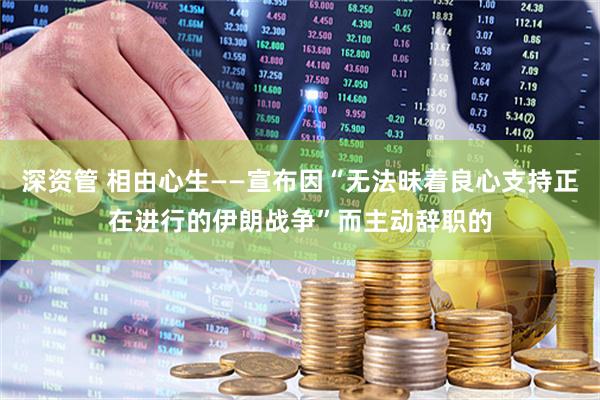 深资管 相由心生——宣布因“无法昧着良心支持正在进行的伊朗战争”而主动辞职的