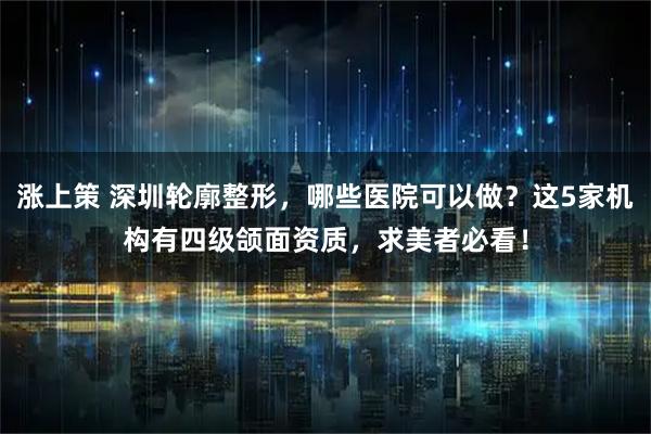 涨上策 深圳轮廓整形，哪些医院可以做？这5家机构有四级颌面资质，求美者必看！