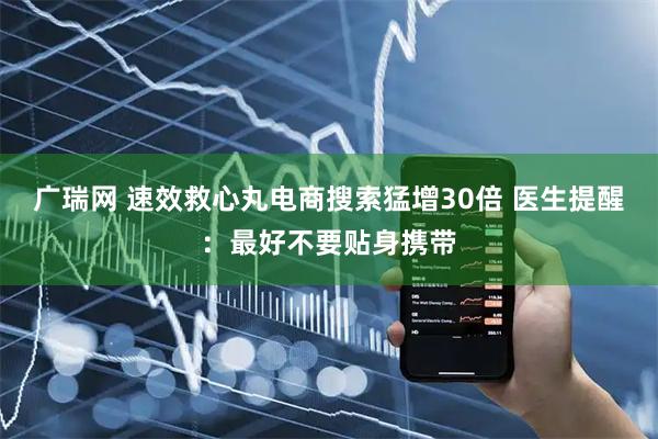 广瑞网 速效救心丸电商搜索猛增30倍 医生提醒：最好不要贴身携带