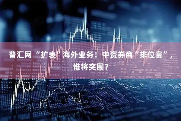 普汇网 “扩表”海外业务！中资券商“排位赛”，谁将突围？