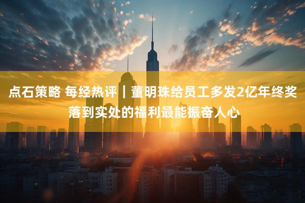 点石策略 每经热评｜董明珠给员工多发2亿年终奖 落到实处的福利最能振奋人心