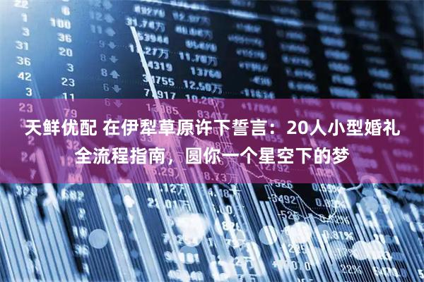 天鲜优配 在伊犁草原许下誓言：20人小型婚礼全流程指南，圆你一个星空下的梦