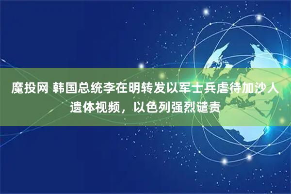 魔投网 韩国总统李在明转发以军士兵虐待加沙人遗体视频，以色列强烈谴责