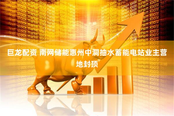 巨龙配资 南网储能惠州中洞抽水蓄能电站业主营地封顶