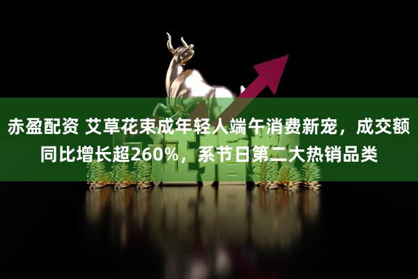 赤盈配资 艾草花束成年轻人端午消费新宠，成交额同比增长超260%，系节日第二大热销品类