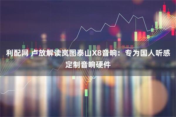 利配网 卢放解读岚图泰山X8音响:专为国人听感定制音响硬件