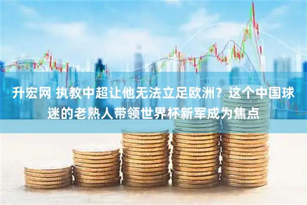 升宏网 执教中超让他无法立足欧洲？这个中国球迷的老熟人带领世界杯新军成为焦点