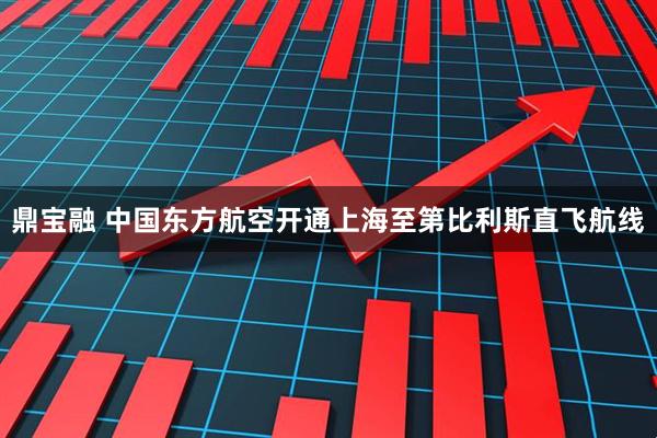 鼎宝融 中国东方航空开通上海至第比利斯直飞航线