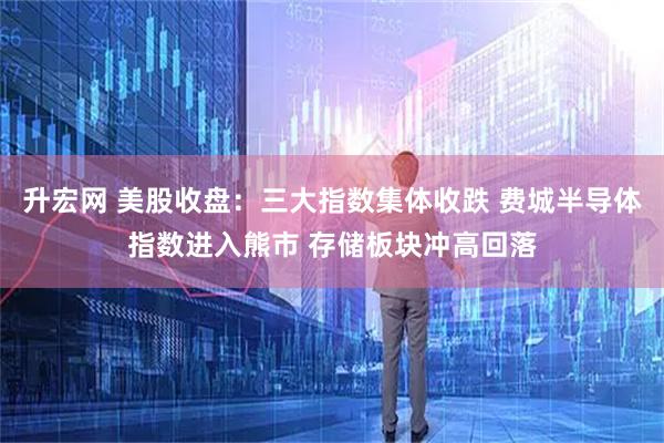 升宏网 美股收盘:三大指数集体收跌 费城半导体指数进入熊市 存储板块冲高回落