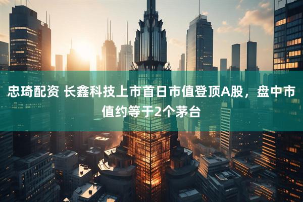 忠琦配资 长鑫科技上市首日市值登顶A股，盘中市值约等于2个茅台