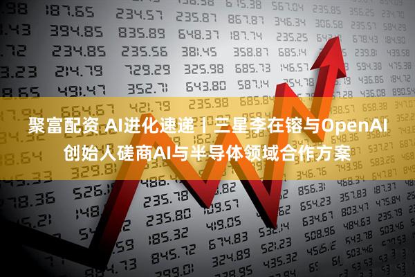 聚富配资 AI进化速递丨三星李在镕与OpenAI创始人磋商AI与半导体领域合作方案