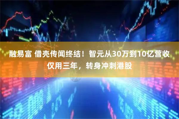 融易富 借壳传闻终结！智元从30万到10亿营收仅用三年，转身冲刺港股