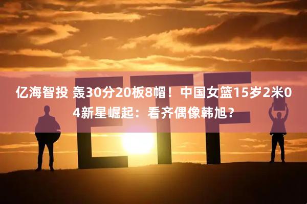 亿海智投 轰30分20板8帽！中国女篮15岁2米04新星崛起：看齐偶像韩旭？