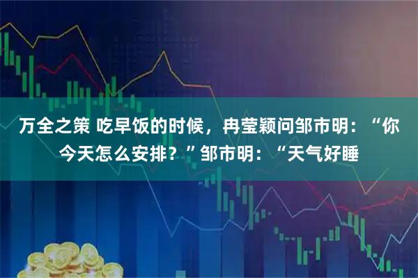 万全之策 吃早饭的时候，冉莹颖问邹市明：“你今天怎么安排？”邹市明：“天气好睡