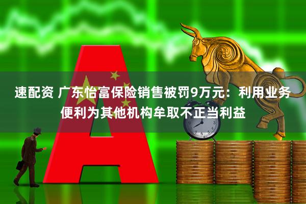 速配资 广东怡富保险销售被罚9万元：利用业务便利为其他机构牟取不正当利益