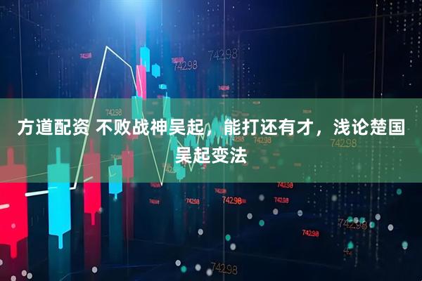 方道配资 不败战神吴起，能打还有才，浅论楚国吴起变法