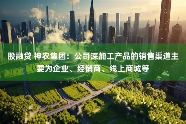 股融贷 神农集团：公司深加工产品的销售渠道主要为企业、经销商、线上商城等