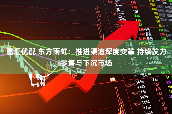 嘉汇优配 东方雨虹：推进渠道深度变革 持续发力零售与下沉市场
