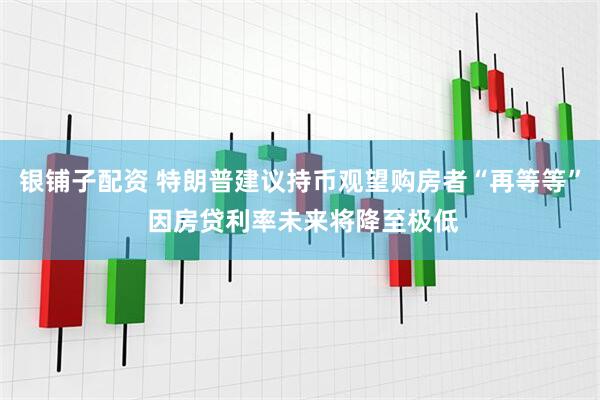 银铺子配资 特朗普建议持币观望购房者“再等等” 因房贷利率未来将降至极低