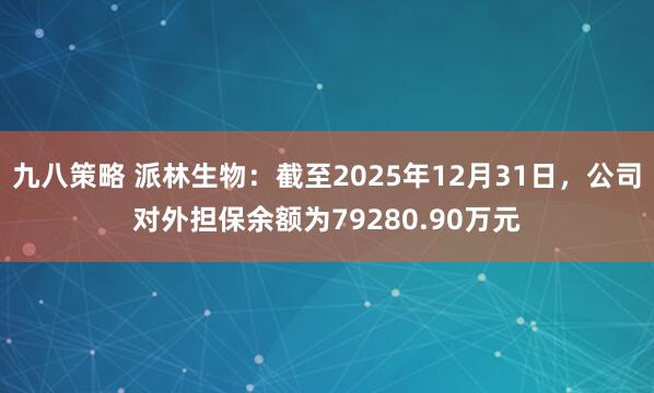 九八策略 派林生物：截至2025年12月31日，公司对外担保余额为79280.90万元