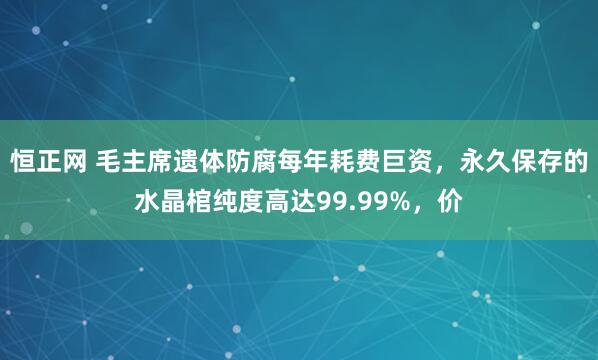 恒正网 毛主席遗体防腐每年耗费巨资，永久保存的水晶棺纯度高达99.99%，价