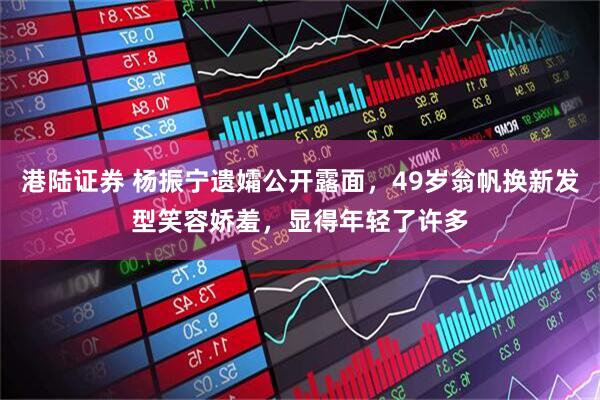港陆证券 杨振宁遗孀公开露面，49岁翁帆换新发型笑容娇羞，显得年轻了许多