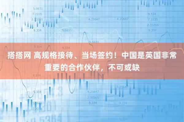 搭搭网 高规格接待、当场签约！中国是英国非常重要的合作伙伴，不可或缺