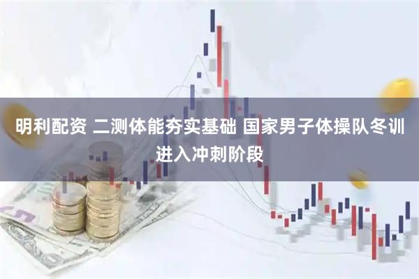 明利配资 二测体能夯实基础 国家男子体操队冬训进入冲刺阶段