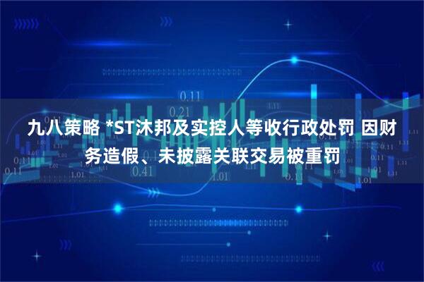 九八策略 *ST沐邦及实控人等收行政处罚 因财务造假、未披露关联交易被重罚
