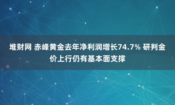 堆财网 赤峰黄金去年净利润增长74.7% 研判金价上行仍有基本面支撑