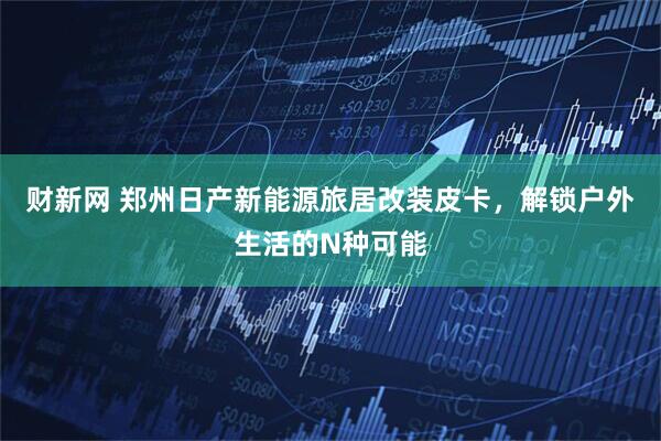 财新网 郑州日产新能源旅居改装皮卡，解锁户外生活的N种可能
