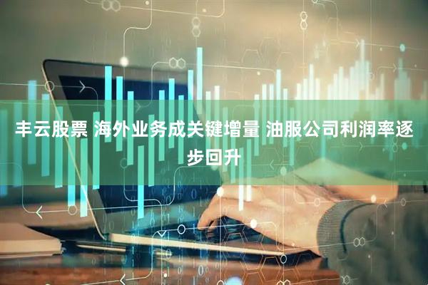 丰云股票 海外业务成关键增量 油服公司利润率逐步回升