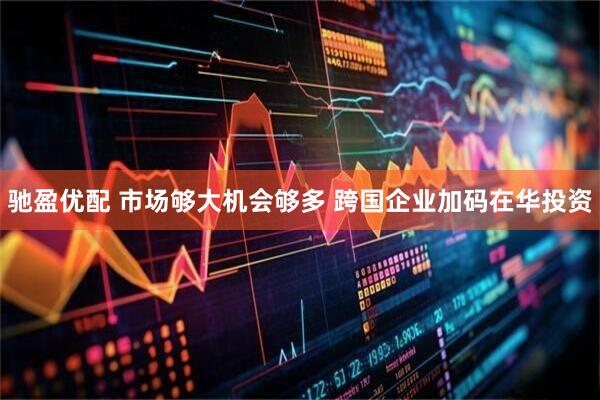 驰盈优配 市场够大机会够多 跨国企业加码在华投资