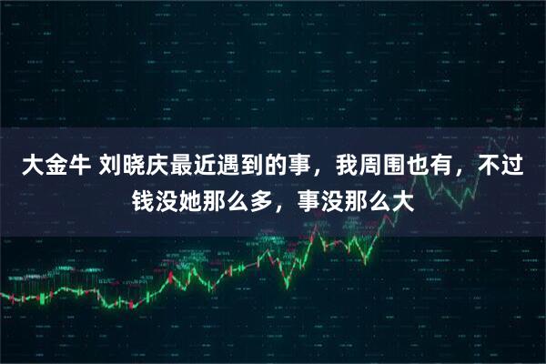 大金牛 刘晓庆最近遇到的事，我周围也有，不过钱没她那么多，事没那么大