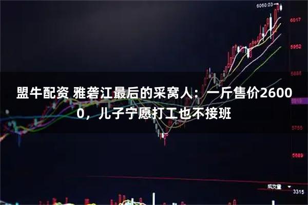 盟牛配资 雅砻江最后的采窝人：一斤售价26000，儿子宁愿打工也不接班