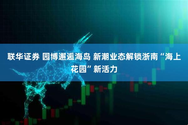 联华证券 园博邂逅海岛 新潮业态解锁浙南“海上花园”新活力