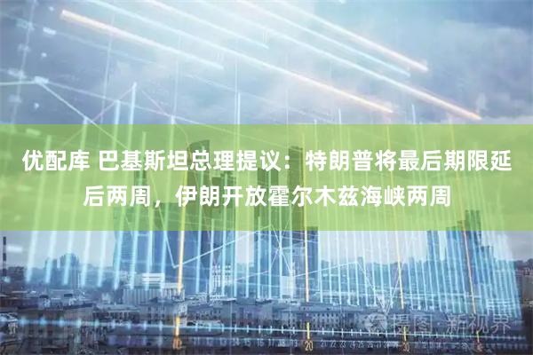 优配库 巴基斯坦总理提议：特朗普将最后期限延后两周，伊朗开放霍尔木兹海峡两周