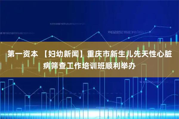 第一资本 【妇幼新闻】重庆市新生儿先天性心脏病筛查工作培训班顺利举办