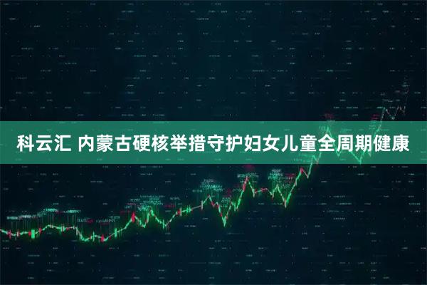科云汇 内蒙古硬核举措守护妇女儿童全周期健康