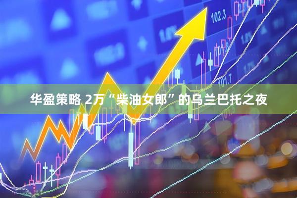 华盈策略 2万“柴油女郎”的乌兰巴托之夜