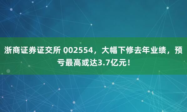 浙商证券证交所 002554，大幅下修去年业绩，预亏最高或达3.7亿元！