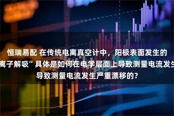 恒瑞易配 在传统电离真空计中，阳极表面发生的“中性粒子或离子解吸”具体是如何在电学层面上导致测量电流发生严重漂移的？