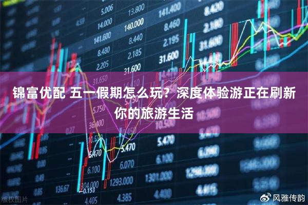 锦富优配 五一假期怎么玩？深度体验游正在刷新你的旅游生活