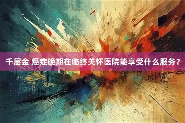 千层金 癌症晚期在临终关怀医院能享受什么服务？