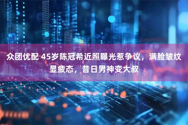 众团优配 45岁陈冠希近照曝光惹争议，满脸皱纹显疲态，昔日男神变大叔